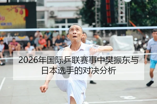 2026年国际乒联赛事中樊振东与日本选手的对决分析