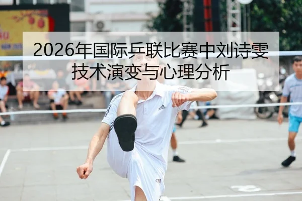 2026年国际乒联比赛中刘诗雯技术演变与心理分析