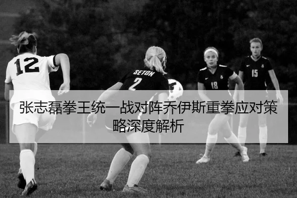 张志磊拳王统一战对阵乔伊斯重拳应对策略深度解析