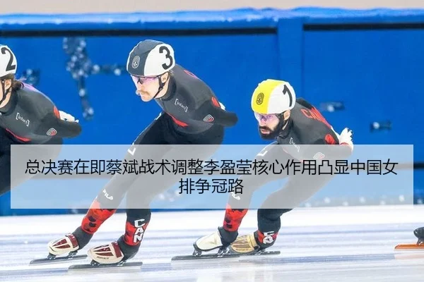 总决赛在即蔡斌战术调整李盈莹核心作用凸显中国女排争冠路