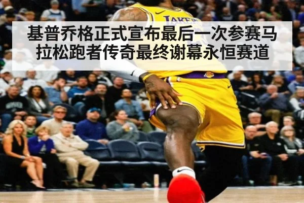 基普乔格正式宣布最后一次参赛马拉松跑者传奇最终谢幕永恒赛道